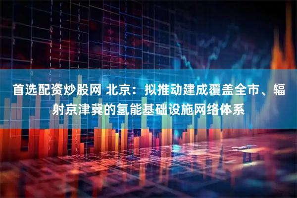 首选配资炒股网 北京：拟推动建成覆盖全市、辐射京津冀的氢能基础设施网络体系