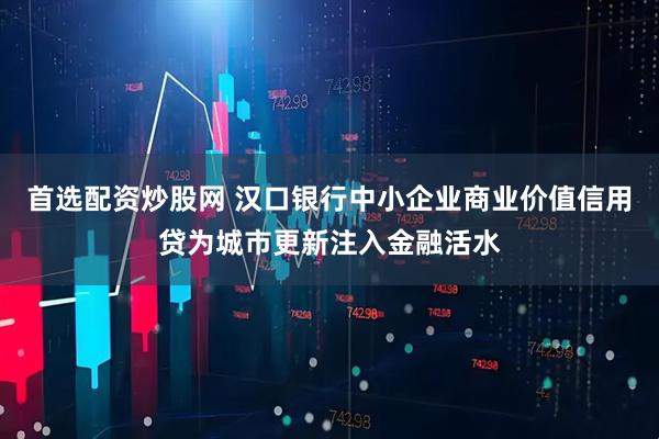 首选配资炒股网 汉口银行中小企业商业价值信用贷为城市更新注入金融活水