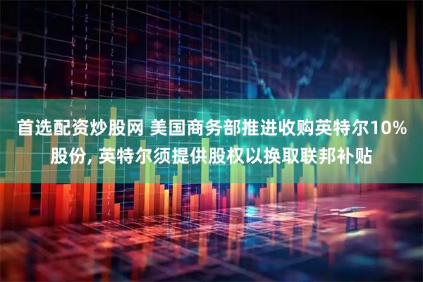 首选配资炒股网 美国商务部推进收购英特尔10%股份, 英特尔须提供股权以换取联邦补贴