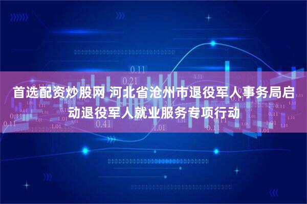 首选配资炒股网 河北省沧州市退役军人事务局启动退役军人就业服务专项行动