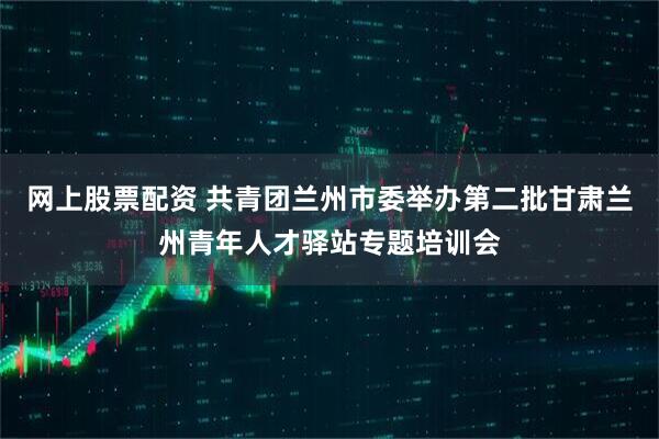 网上股票配资 共青团兰州市委举办第二批甘肃兰州青年人才驿站专题培训会