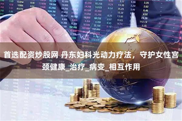 首选配资炒股网 丹东妇科光动力疗法，守护女性宫颈健康_治疗_病变_相互作用