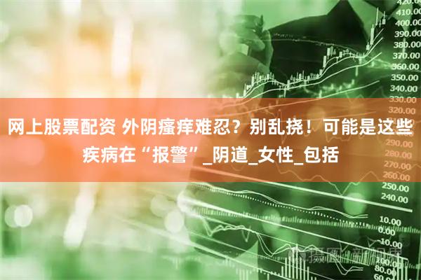 网上股票配资 外阴瘙痒难忍？别乱挠！可能是这些疾病在“报警”_阴道_女性_包括