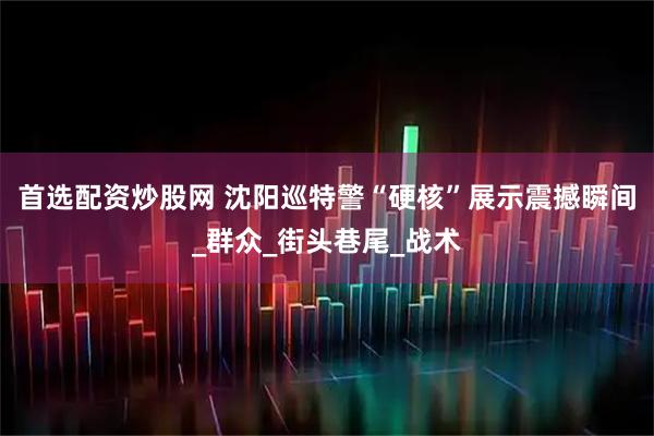 首选配资炒股网 沈阳巡特警“硬核”展示震撼瞬间_群众_街头巷尾_战术