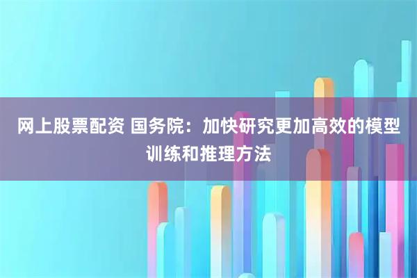 网上股票配资 国务院：加快研究更加高效的模型训练和推理方法