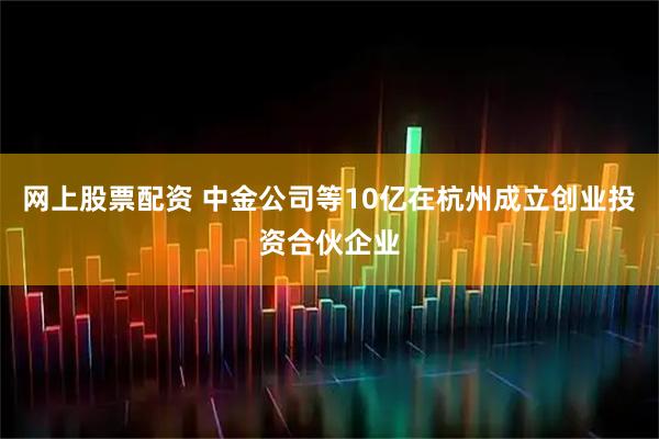 网上股票配资 中金公司等10亿在杭州成立创业投资合伙企业