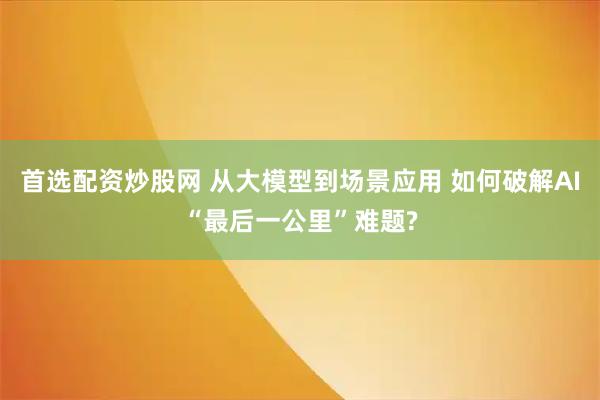 首选配资炒股网 从大模型到场景应用 如何破解AI“最后一公里”难题?