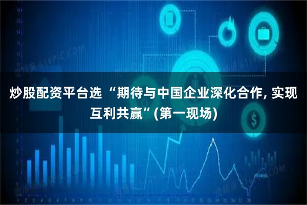炒股配资平台选 “期待与中国企业深化合作, 实现互利共赢”(第一现场)