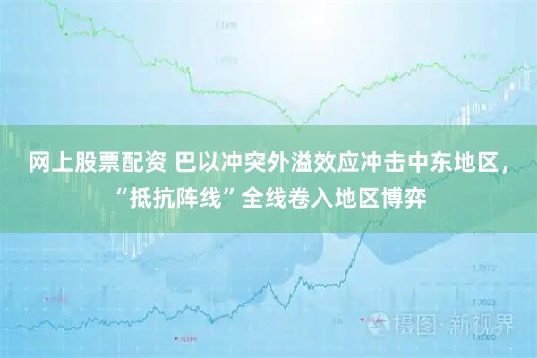 网上股票配资 巴以冲突外溢效应冲击中东地区，“抵抗阵线”全线卷入地区博弈