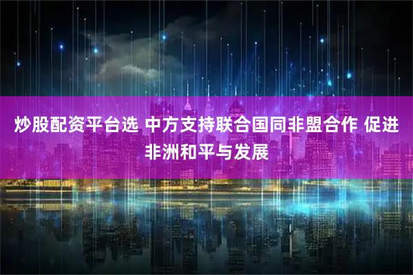 炒股配资平台选 中方支持联合国同非盟合作 促进非洲和平与发展