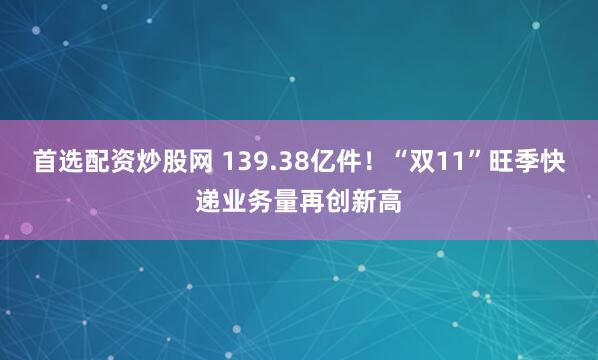 首选配资炒股网 139.38亿件！“双11”旺季快递业务量再创新高