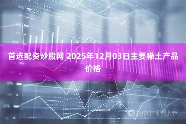 首选配资炒股网 2025年12月03日主要稀土产品价格