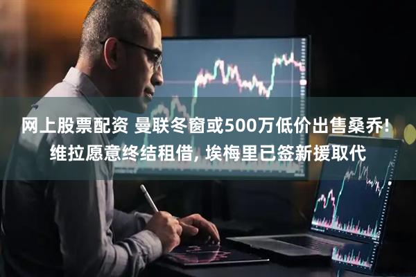 网上股票配资 曼联冬窗或500万低价出售桑乔! 维拉愿意终结租借, 埃梅里已签新援取代
