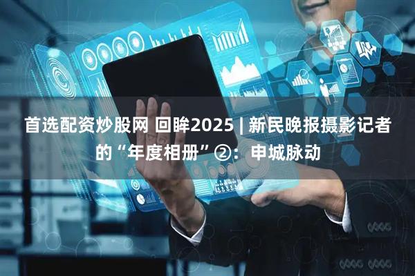 首选配资炒股网 回眸2025 | 新民晚报摄影记者的“年度相册”②：申城脉动