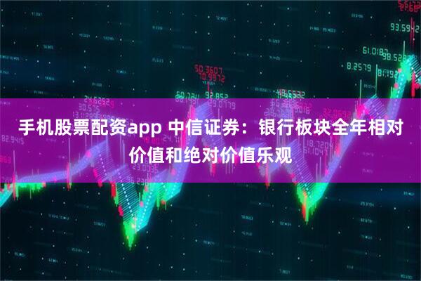 手机股票配资app 中信证券：银行板块全年相对价值和绝对价值乐观