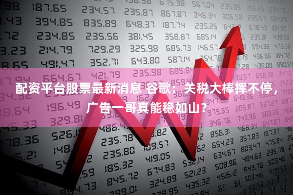 配资平台股票最新消息 谷歌：关税大棒挥不停，广告一哥真能稳如山？