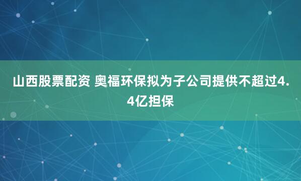 山西股票配资 奥福环保拟为子公司提供不超过4.4亿担保