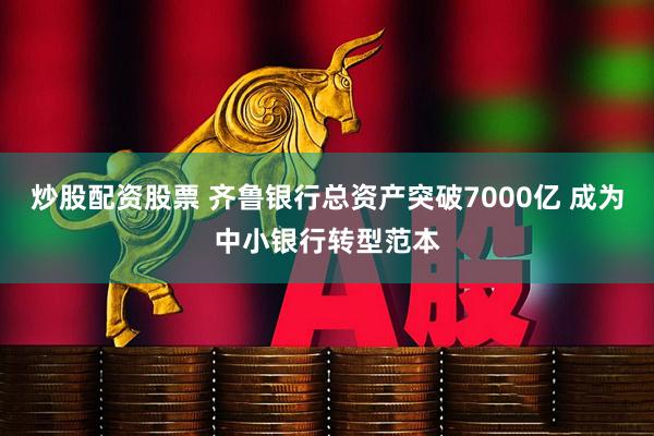 炒股配资股票 齐鲁银行总资产突破7000亿 成为中小银行转型范本