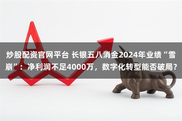 炒股配资官网平台 长银五八消金2024年业绩“雪崩”：净利润不足4000万，数字化转型能否破局？