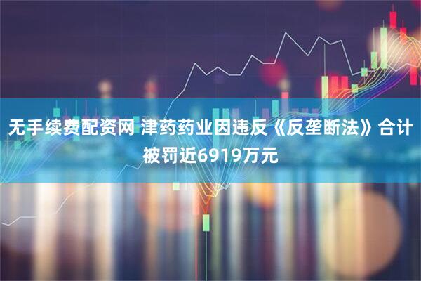 无手续费配资网 津药药业因违反《反垄断法》合计被罚近6919万元