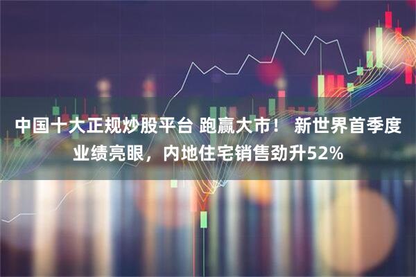 中国十大正规炒股平台 跑赢大市！ 新世界首季度业绩亮眼，内地住宅销售劲升52%