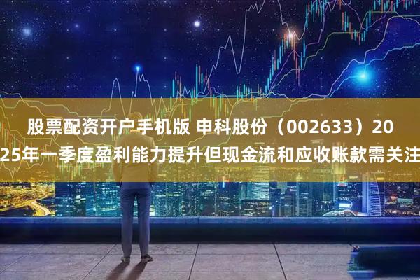 股票配资开户手机版 申科股份（002633）2025年一季度盈利能力提升但现金流和应收账款需关注