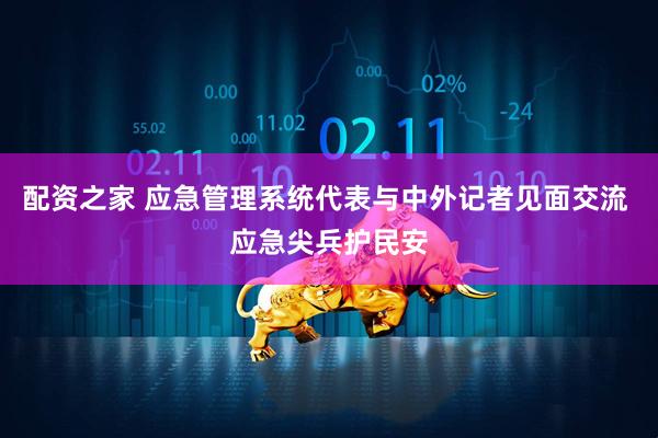配资之家 应急管理系统代表与中外记者见面交流 应急尖兵护民安