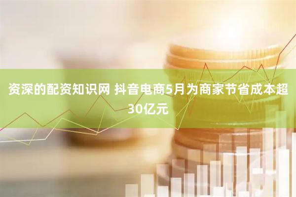 资深的配资知识网 抖音电商5月为商家节省成本超30亿元