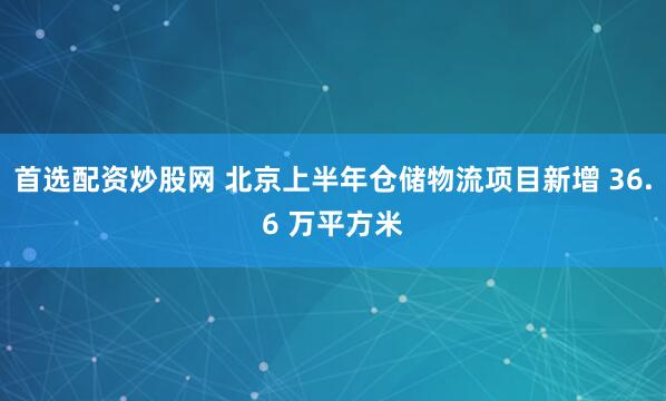 首选配资炒股网 北京上半年仓储物流项目新增 36.6 万平方米