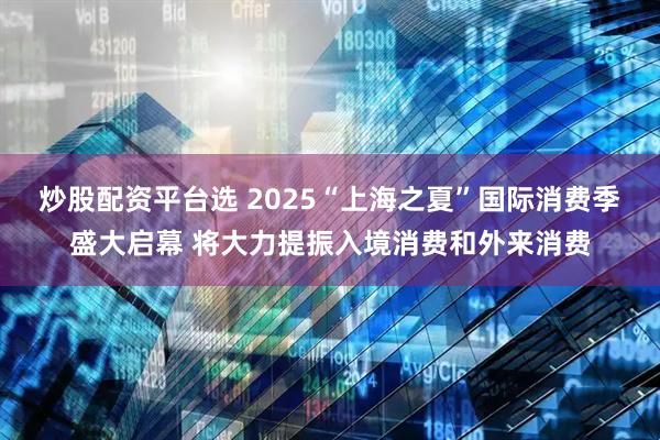 炒股配资平台选 2025“上海之夏”国际消费季盛大启幕 将大力提振入境消费和外来消费