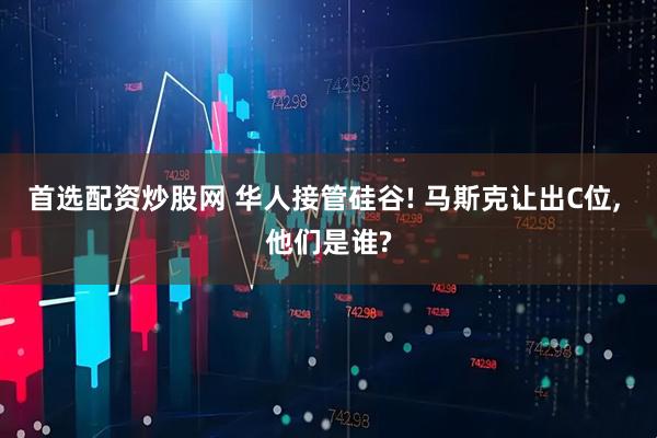 首选配资炒股网 华人接管硅谷! 马斯克让出C位, 他们是谁?