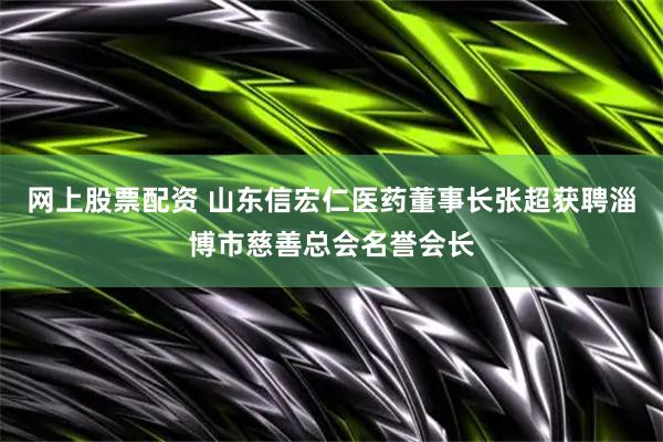 网上股票配资 山东信宏仁医药董事长张超获聘淄博市慈善总会名誉会长
