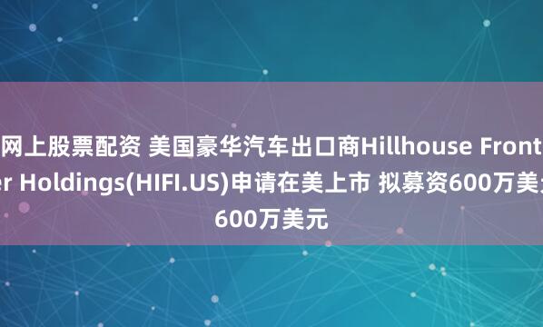 网上股票配资 美国豪华汽车出口商Hillhouse Frontier Holdings(HIFI.US)申请在美上市 拟募资600万美元
