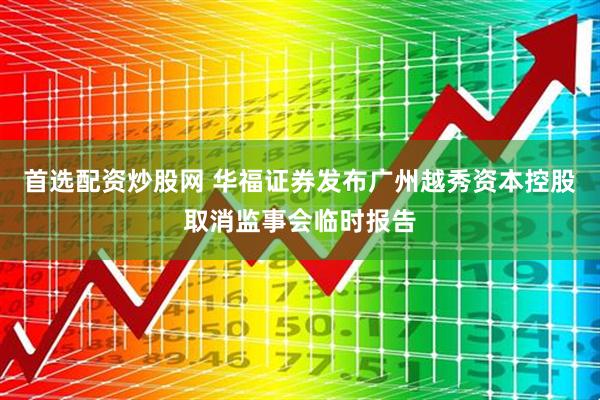 首选配资炒股网 华福证券发布广州越秀资本控股取消监事会临时报告