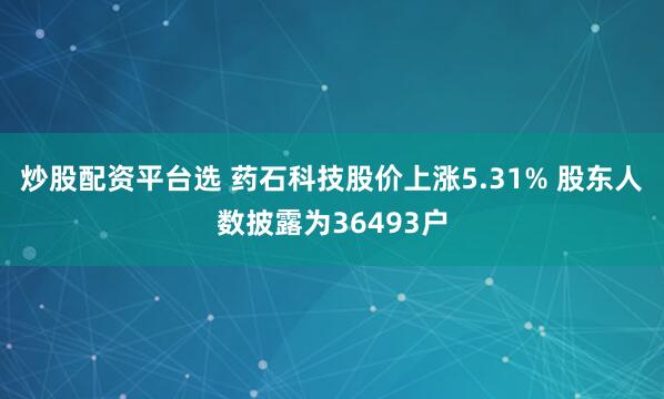 炒股配资平台选 药石科技股价上涨5.31% 股东人数披露为36493户