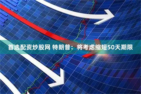 首选配资炒股网 特朗普：将考虑缩短50天期限