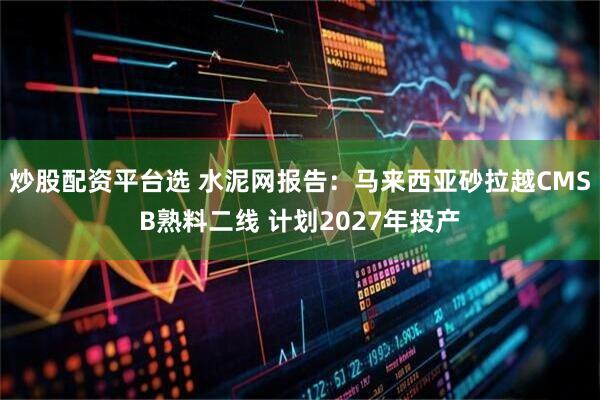 炒股配资平台选 水泥网报告：马来西亚砂拉越CMSB熟料二线 计划2027年投产