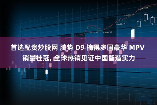 首选配资炒股网 腾势 D9 摘得多国豪华 MPV 销量桂冠, 全球热销见证中国智造实力