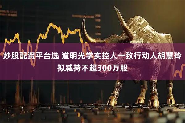 炒股配资平台选 道明光学实控人一致行动人胡慧玲拟减持不超300万股