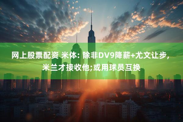 网上股票配资 米体: 除非DV9降薪+尤文让步, 米兰才接收他;或用球员互换