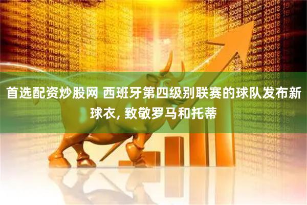 首选配资炒股网 西班牙第四级别联赛的球队发布新球衣, 致敬罗马和托蒂