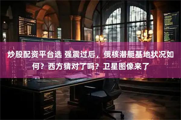 炒股配资平台选 强震过后，俄核潜艇基地状况如何？西方猜对了吗？卫星图像来了
