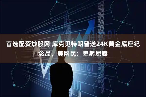 首选配资炒股网 库克见特朗普送24K黄金底座纪念品，美网民：卑躬屈膝