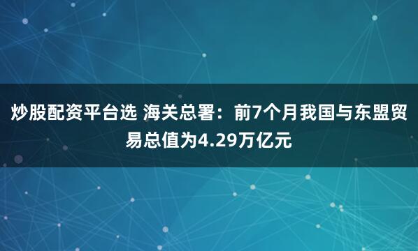 炒股配资平台选 海关总署：前7个月我国与东盟贸易总值为4.29万亿元