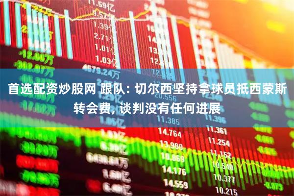 首选配资炒股网 跟队: 切尔西坚持拿球员抵西蒙斯转会费, 谈判没有任何进展