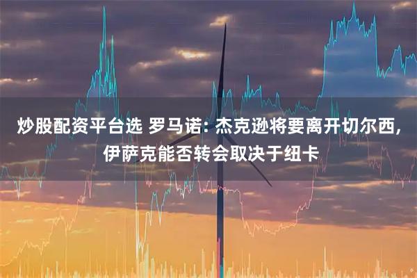 炒股配资平台选 罗马诺: 杰克逊将要离开切尔西, 伊萨克能否转会取决于纽卡