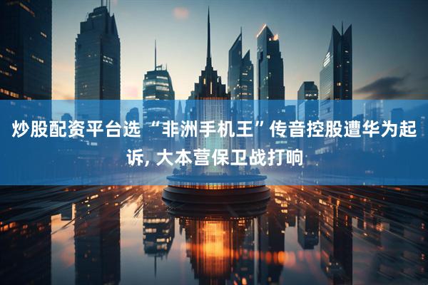 炒股配资平台选 “非洲手机王”传音控股遭华为起诉, 大本营保卫战打响