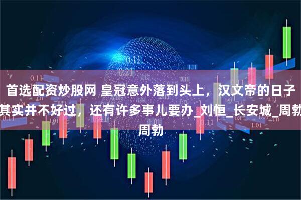 首选配资炒股网 皇冠意外落到头上，汉文帝的日子其实并不好过，还有许多事儿要办_刘恒_长安城_周勃