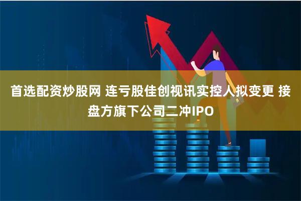 首选配资炒股网 连亏股佳创视讯实控人拟变更 接盘方旗下公司二冲IPO