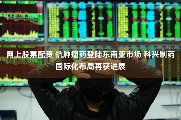 网上股票配资 抗肿瘤药登陆东南亚市场 科兴制药国际化布局再获进展